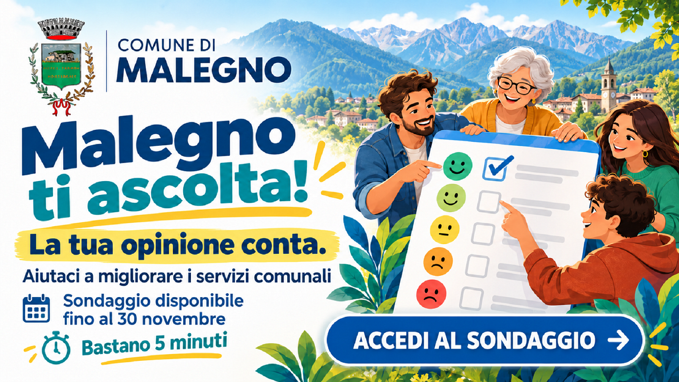 Comune di Malegno  Malegno ti ascolta! La tua opinione conta. Aiutaci a migliorare i servizi comunali. Sondaggio disponibile fino al 30 novembre. Bastano 5 minuti